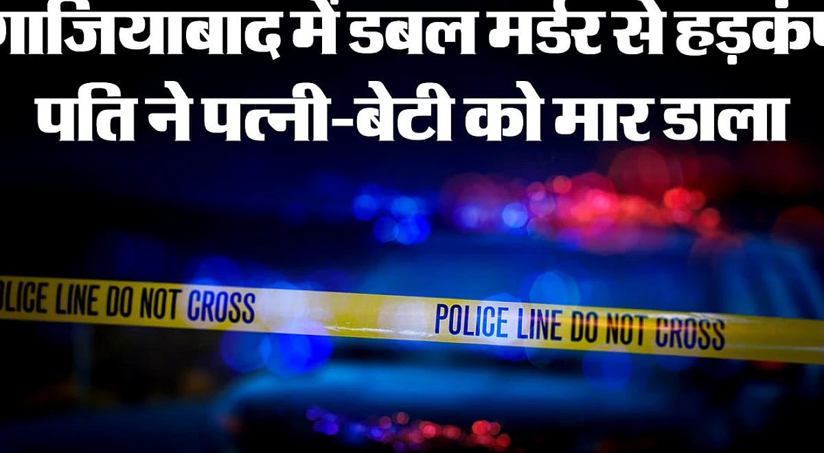 गाजियाबाद में डबल मर्डर से दहशत: हैवान पति ने पत्नी और बेटी को उतारा मौत के घाट, दूसरी बेटी अस्पताल में भर्ती